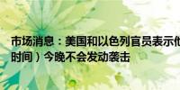 市场消息：美国和以色列官员表示他们的评估是伊朗（当地时间）今晚不会发动袭击