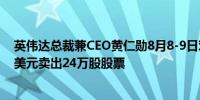 英伟达总裁兼CEO黄仁勋8月8-9日对公司股票套现2490万美元卖出24万股股票