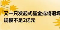 又一只发起式基金或将退场超五成发起式基金规模不足2亿元