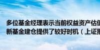 多位基金经理表示当前权益资产估值处于历史底部区域这为新基金建仓提供了较好时机（上证报）