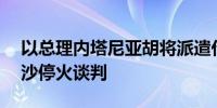 以总理内塔尼亚胡将派遣代表团参加15日加沙停火谈判