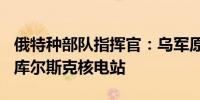 俄特种部队指挥官：乌军原计划8月11日夺取库尔斯克核电站