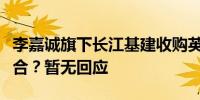 李嘉诚旗下长江基建收购英国风电场的投资组合？暂无回应