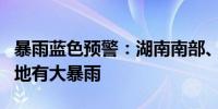 暴雨蓝色预警：湖南南部、福建东南部等地局地有大暴雨