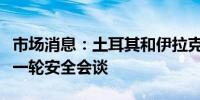 市场消息：土耳其和伊拉克将在安卡拉举行新一轮安全会谈