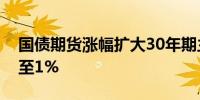 国债期货涨幅扩大30年期主力合约涨幅扩大至1%