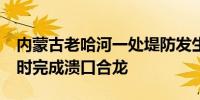 内蒙古老哈河一处堤防发生溃口险情 预计14时完成溃口合龙