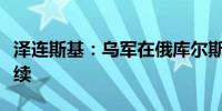 泽连斯基：乌军在俄库尔斯克州的攻势仍在继续