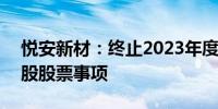 悦安新材：终止2023年度向特定对象发行A股股票事项