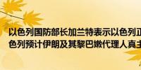 以色列国防部长加兰特表示以色列正在密切跟踪敌人因为以色列预计伊朗及其黎巴嫩代理人真主党会发动袭击