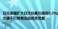 日元涨幅扩大日元兑美元现涨0.2%此前报道称日本首相岸田文雄不打算竞选自民党党首