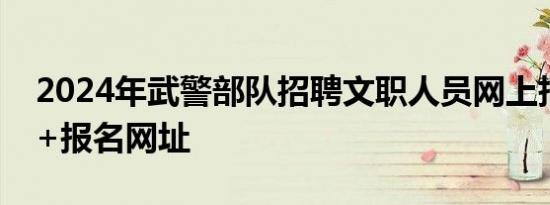 2024年武警部队招聘文职人员网上报名时间+报名网址