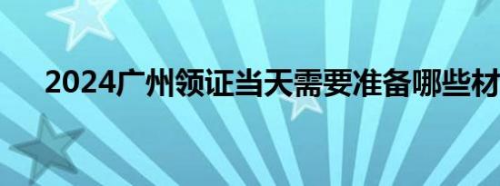 2024广州领证当天需要准备哪些材料？