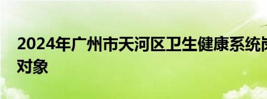 2024年广州市天河区卫生健康系统岗位招聘对象