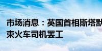 市场消息：英国首相斯塔默提议大幅加薪以结束火车司机罢工