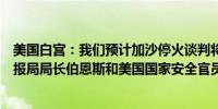 美国白宫：我们预计加沙停火谈判将按计划进行美国中央情报局局长伯恩斯和美国国家安全官员麦古克将出席