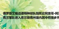 俄罗斯艾哈迈德特种部队指挥官阿普蒂·阿劳迪诺夫表示大约1.2万名乌克兰军队进入库尔斯克州境内其中有很多外国雇佣兵大部分已经被消灭