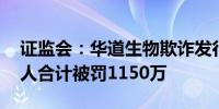 证监会：华道生物欺诈发行 公司及相关责任人合计被罚1150万