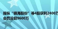 操纵“镇海股份”等4股获利2400万 冯越峰、宋晓平被证监会罚没超9600万