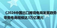 《2024中国出口跨境电商发展趋势白皮书》：2024年海外零售电商规模达3万亿美元