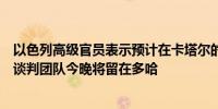 以色列高级官员表示预计在卡塔尔的会谈明天也将继续进行谈判团队今晚将留在多哈