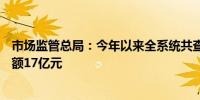 市场监管总局：今年以来全系统共查办案件31.5万件罚没金额17亿元