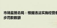 市场监管总局：根据违法实施经营者集中情节分阶次确定初步罚款数额