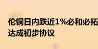 伦铜日内跌近1%必和必拓与智利工会领导人达成初步协议