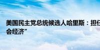 美国民主党总统候选人哈里斯：担任总统的目标是创造“机会经济”