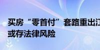 买房“零首付”套路重出江湖 多地发文警示 或存法律风险