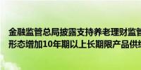 金融监管总局披露支持养老理财监管思路：进一步丰富产品形态增加10年期以上长期限产品供给