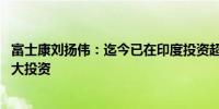 富士康刘扬伟：迄今已在印度投资超 100 亿美元计划明年加大投资