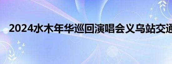 2024水木年华巡回演唱会义乌站交通攻略