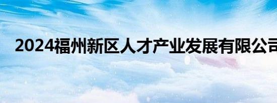 2024福州新区人才产业发展有限公司招聘