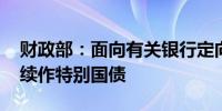 财政部：面向有关银行定向发行2024年到期续作特别国债