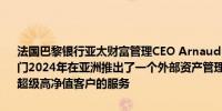 法国巴黎银行亚太财富管理CEO Arnaud Tellier：法国巴黎银行财富部门2024年在亚洲推出了一个外部资产管理部门以巩固对家族理财室和超级高净值客户的服务