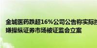 金城医药跌超16%公司公告称实际控制人、董事长赵叶青涉嫌操纵证券市场被证监会立案