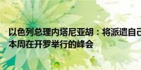 以色列总理内塔尼亚胡：将派遣自己的高级谈判代表团参加本周在开罗举行的峰会