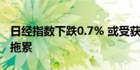 日经指数下跌0.7% 或受获利回吐和日元走强拖累