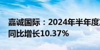 嘉诚国际：2024年半年度净利润约1.18亿元同比增长10.37%