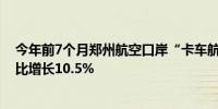 今年前7个月郑州航空口岸“卡车航班”货运量6.41万吨同比增长10.5%