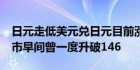 日元走低美元兑日元目前涨38点报146.99亚市早间曾一度升破146