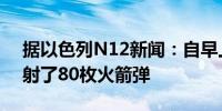 据以色列N12新闻：自早上起从黎巴嫩共发射了80枚火箭弹