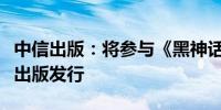 中信出版：将参与《黑神话：悟空》设定集的出版发行