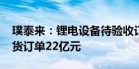 璞泰来：锂电设备待验收订单73.5亿元 未发货订单22亿元