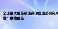 全球最大疫苗制造商印度血清研究所Serum正在“致力于研发”猴痘疫苗