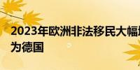 2023年欧洲非法移民大幅增加 主要目的地国为德国