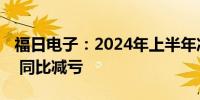 福日电子：2024年上半年净亏损9350.5万元 同比减亏