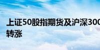 上证50股指期货及沪深300股指期货主力合约转涨