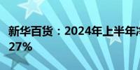 新华百货：2024年上半年净利润同比下降13.27%